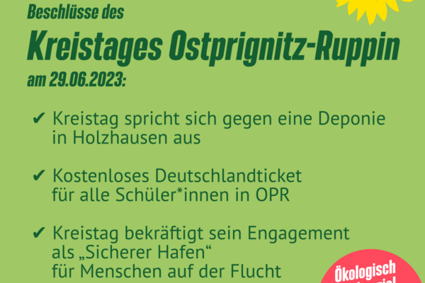 Beschlüsse des Kreistages Ostprignitz-Ruppin am 29.06.2023:  ✅ Kreistag spricht sich gegen eine Deponie in Holzhausen aus  ✅ Kostenloses Deutschlandticket für alle Schüler*innen in OPR  ✅ Kreistag bekräftigt sein Engagement als „Sicherer Hafen“ für Menschen auf der Flucht