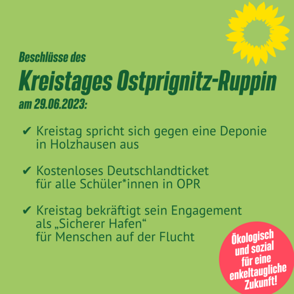 Beschlüsse des Kreistages Ostprignitz-Ruppin am 29.06.2023: ✅ Kreistag spricht sich gegen eine Deponie in Holzhausen aus ✅ Kostenloses Deutschlandticket für alle Schüler*innen in OPR ✅ Kreistag bekräftigt sein Engagement als „Sicherer Hafen“ für Menschen auf der Flucht