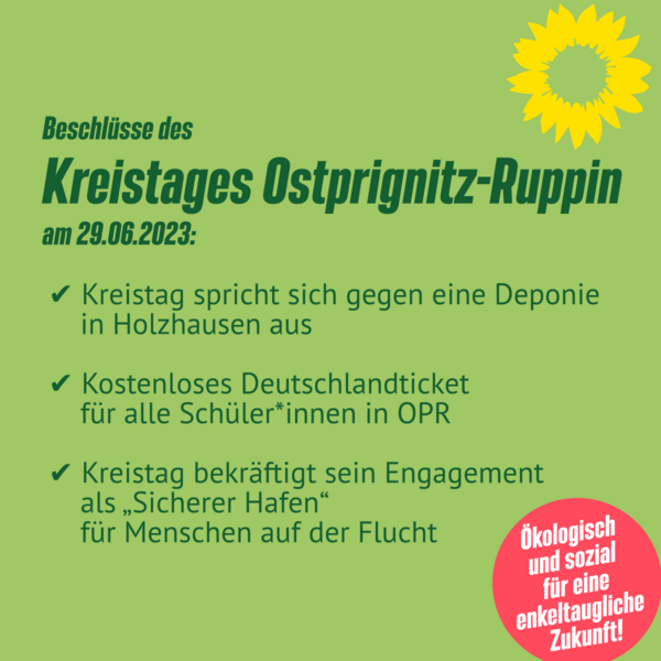 Beschlüsse des Kreistages Ostprignitz-Ruppin am 29.06.2023:  ✅ Kreistag spricht sich gegen eine Deponie in Holzhausen aus  ✅ Kostenloses Deutschlandticket für alle Schüler*innen in OPR  ✅ Kreistag bekräftigt sein Engagement als „Sicherer Hafen“ für Menschen auf der Flucht