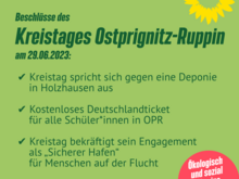 Beschlüsse des Kreistages Ostprignitz-Ruppin am 29.06.2023:  ✅ Kreistag spricht sich gegen eine Deponie in Holzhausen aus  ✅ Kostenloses Deutschlandticket für alle Schüler*innen in OPR  ✅ Kreistag bekräftigt sein Engagement als „Sicherer Hafen“ für Menschen auf der Flucht