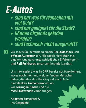 Das Bild zeigt Text auf dunkelgrünem Hintergrund: E-Autos sind nur was für Menschen mit viel Geld? Sind nur geeignet für die Stadt? Können nirgends geladen werden? Sind technisch nicht ausgereift? Wir laden Sie herzlich zu einem Realitätscheck und offenen Austausch ein. Mit dabei: Menschen mit eigenen und ganz unterschiedlichen Erfahrungen -  und Ralf Reinhardt, unser amtierender Landrat. Uns interessiert, was in OPR bereits gut funktioniert, wo es noch hakt und welche Fragen Menschen haben, die über den umstieg auf ein E-Auto nachdenken. Gemeinsam wollen wir Lösungen finden und die Mobilitätswende voran bringen. Kommen Sie vorbei & ins Gespräch!